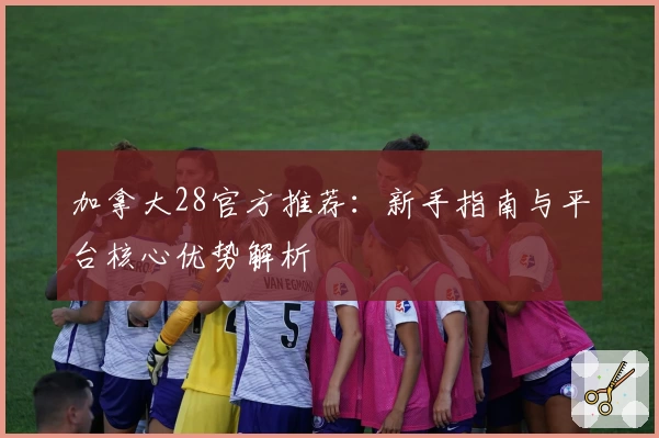 加拿大28官方推荐：新手指南与平台核心优势解析