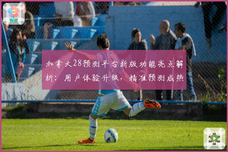 加拿大28预测平台新版功能亮点解析：用户体验升级，精准预测成热点